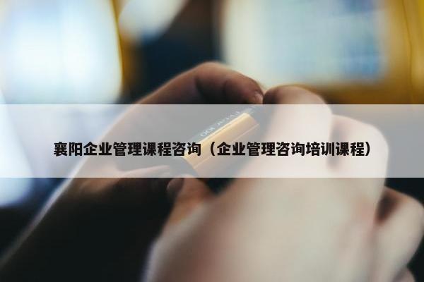 襄阳企业管理课程咨询（企业管理咨询培训课程）