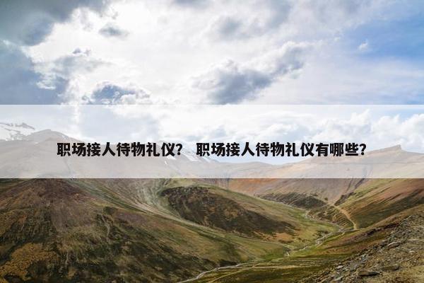 职场接人待物礼仪？ 职场接人待物礼仪有哪些？