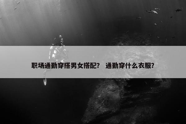 职场通勤穿搭男女搭配？ 通勤穿什么衣服？