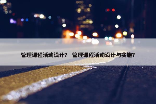 管理课程活动设计？ 管理课程活动设计与实施？
