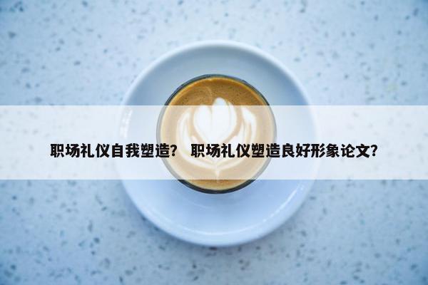 职场礼仪自我塑造？ 职场礼仪塑造良好形象论文？