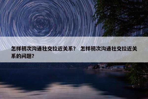 怎样初次沟通社交拉近关系？ 怎样初次沟通社交拉近关系的问题？
