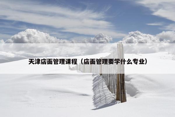 天津店面管理课程（店面管理要学什么专业）