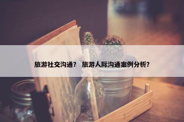旅游社交沟通？ 旅游人际沟通案例分析？