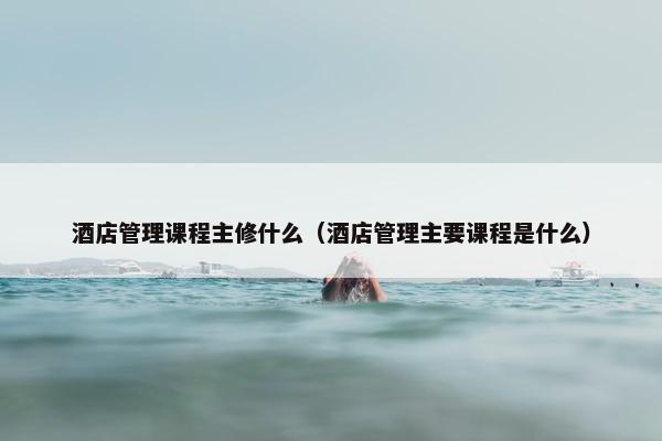 酒店管理课程主修什么（酒店管理主要课程是什么）