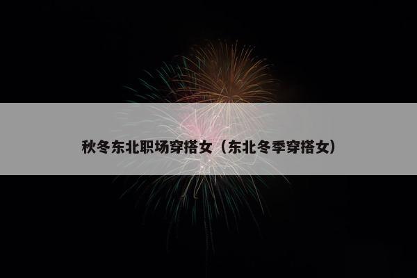 秋冬东北职场穿搭女（东北冬季穿搭女）