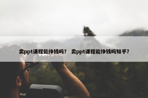 卖ppt课程能挣钱吗？ 卖ppt课程能挣钱吗知乎？