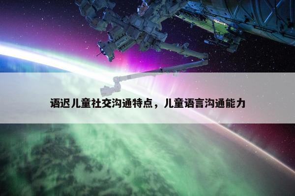 语迟儿童社交沟通特点，儿童语言沟通能力