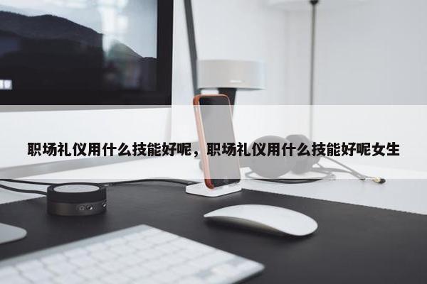 职场礼仪用什么技能好呢，职场礼仪用什么技能好呢女生