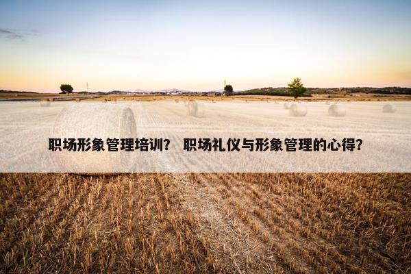 职场形象管理培训？ 职场礼仪与形象管理的心得？