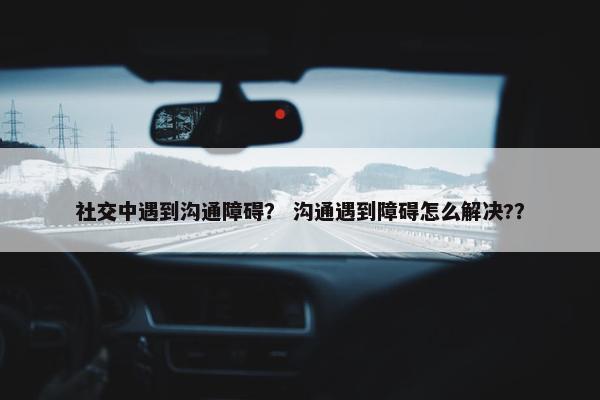 社交中遇到沟通障碍？ 沟通遇到障碍怎么解决?？