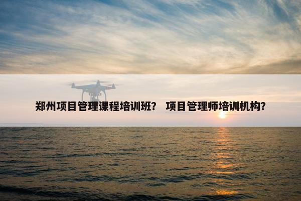 郑州项目管理课程培训班？ 项目管理师培训机构？