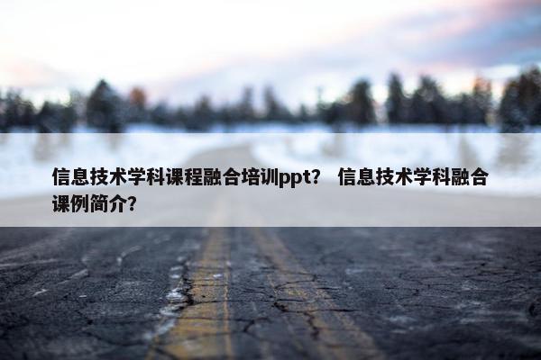 信息技术学科课程融合培训ppt？ 信息技术学科融合课例简介？