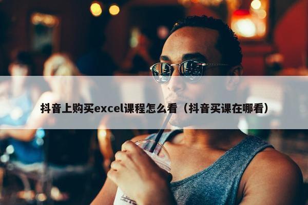 抖音上购买excel课程怎么看（抖音买课在哪看）