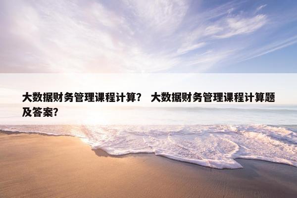 大数据财务管理课程计算？ 大数据财务管理课程计算题及答案？