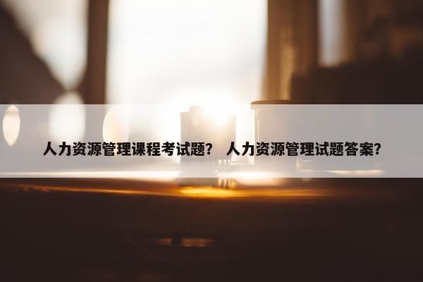 人力资源管理课程考试题？ 人力资源管理试题答案？