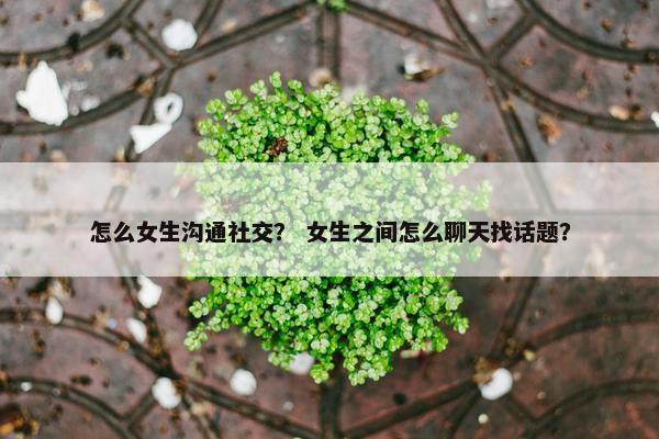 怎么女生沟通社交？ 女生之间怎么聊天找话题？