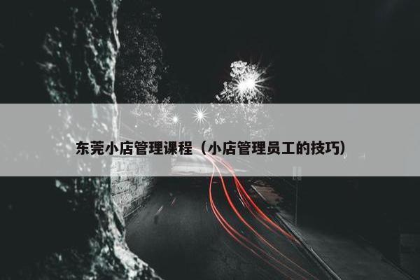 东莞小店管理课程（小店管理员工的技巧）