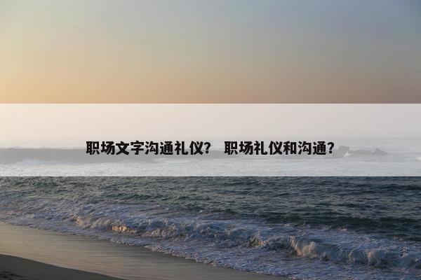 职场文字沟通礼仪？ 职场礼仪和沟通？