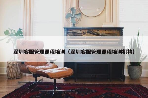 深圳客服管理课程培训（深圳客服管理课程培训机构）