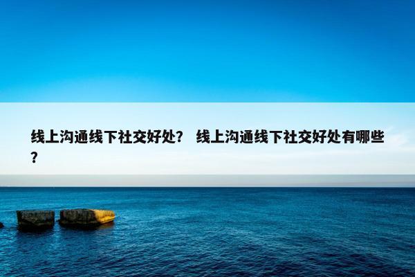 线上沟通线下社交好处？ 线上沟通线下社交好处有哪些？