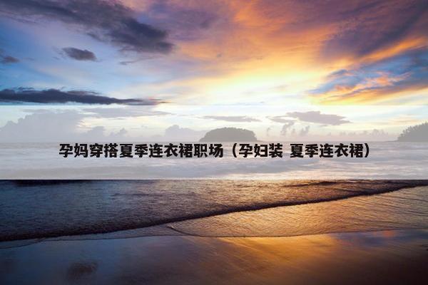 孕妈穿搭夏季连衣裙职场（孕妇装 夏季连衣裙）