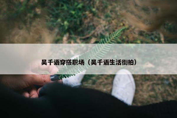 吴千语穿搭职场（吴千语生活街拍）