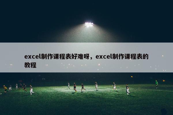 excel制作课程表好难呀，excel制作课程表的教程