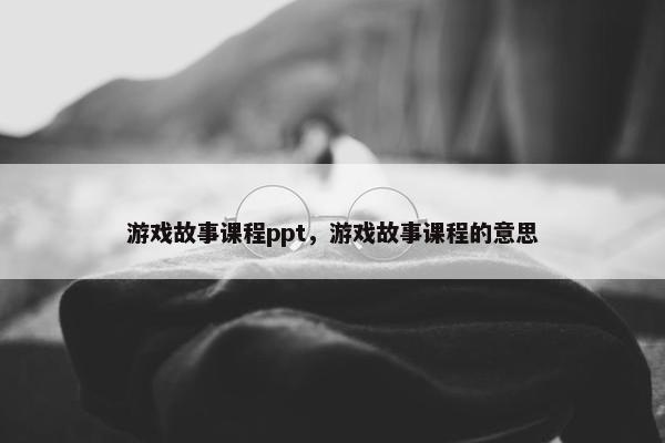 游戏故事课程ppt，游戏故事课程的意思