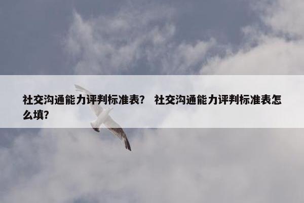 社交沟通能力评判标准表？ 社交沟通能力评判标准表怎么填？