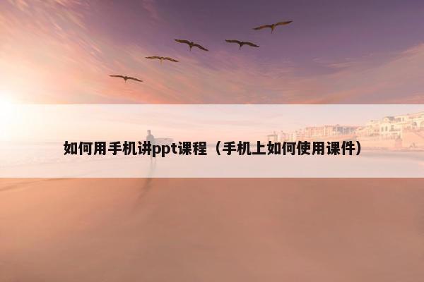 如何用手机讲ppt课程（手机上如何使用课件）