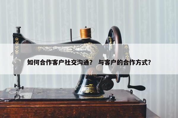 如何合作客户社交沟通？ 与客户的合作方式？