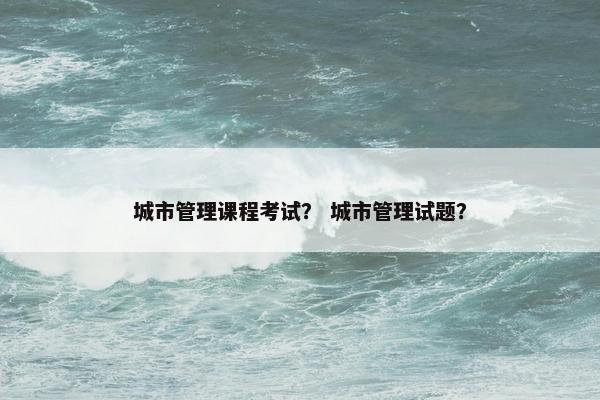 城市管理课程考试？ 城市管理试题？