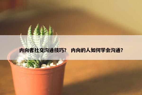 内向者社交沟通技巧？ 内向的人如何学会沟通？