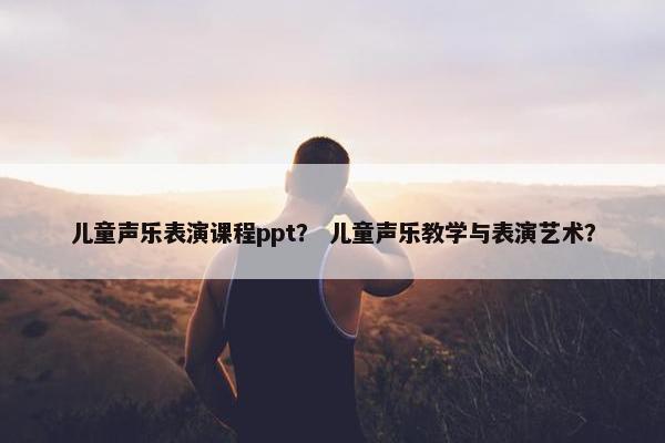 儿童声乐表演课程ppt？ 儿童声乐教学与表演艺术？