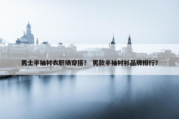 男士半袖衬衣职场穿搭？ 男款半袖衬衫品牌排行？