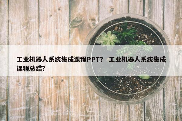 工业机器人系统集成课程PPT？ 工业机器人系统集成课程总结？