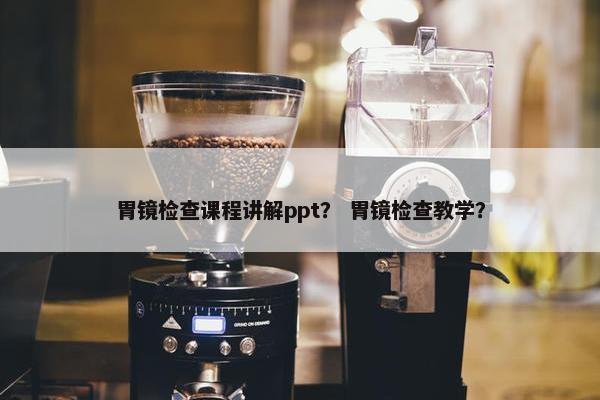 胃镜检查课程讲解ppt？ 胃镜检查教学？