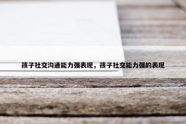 孩子社交沟通能力强表现，孩子社交能力强的表现