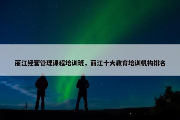 丽江经营管理课程培训班，丽江十大教育培训机构排名