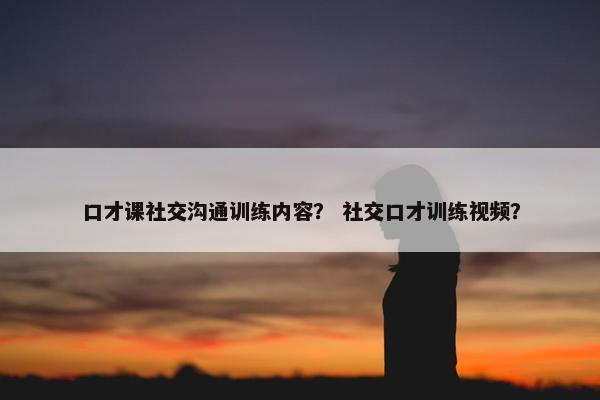 口才课社交沟通训练内容？ 社交口才训练视频？