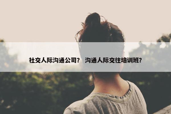 社交人际沟通公司？ 沟通人际交往培训班？
