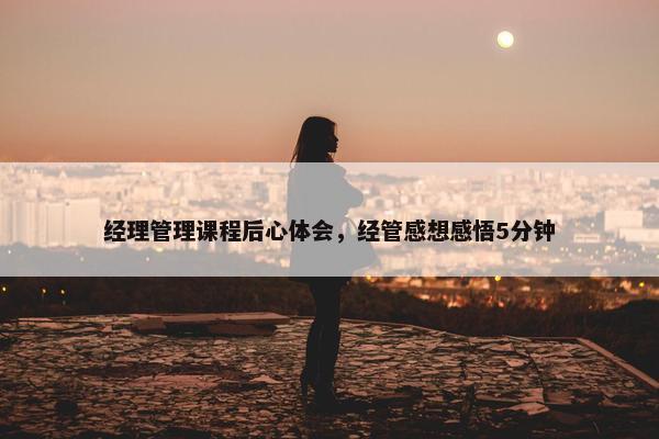 经理管理课程后心体会，经管感想感悟5分钟