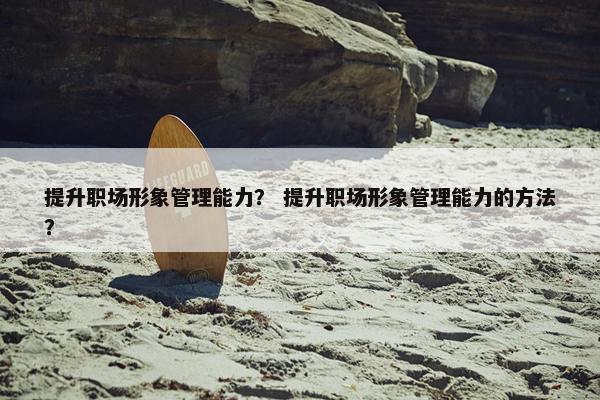 提升职场形象管理能力？ 提升职场形象管理能力的方法？