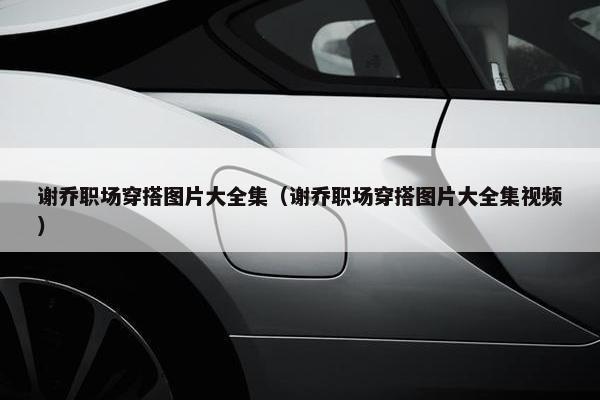 谢乔职场穿搭图片大全集（谢乔职场穿搭图片大全集视频）
