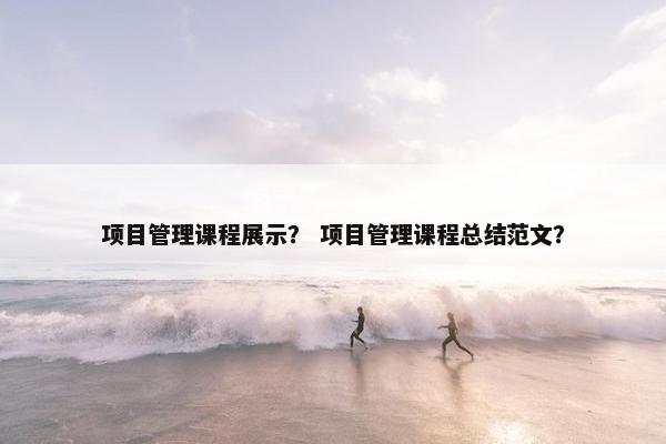 项目管理课程展示？ 项目管理课程总结范文？