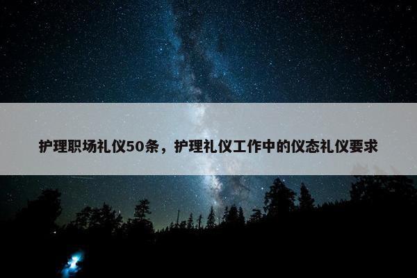 护理职场礼仪50条，护理礼仪工作中的仪态礼仪要求