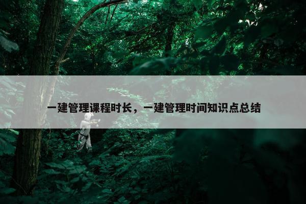 一建管理课程时长，一建管理时间知识点总结