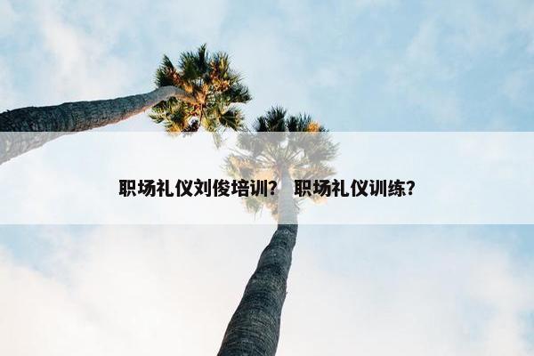职场礼仪刘俊培训？ 职场礼仪训练？