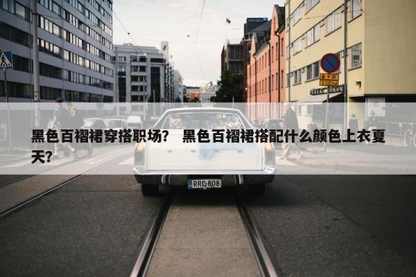 黑色百褶裙穿搭职场？ 黑色百褶裙搭配什么颜色上衣夏天？